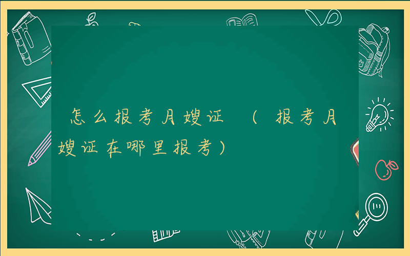 怎么报考月嫂证 (报考月嫂证在哪里报考)